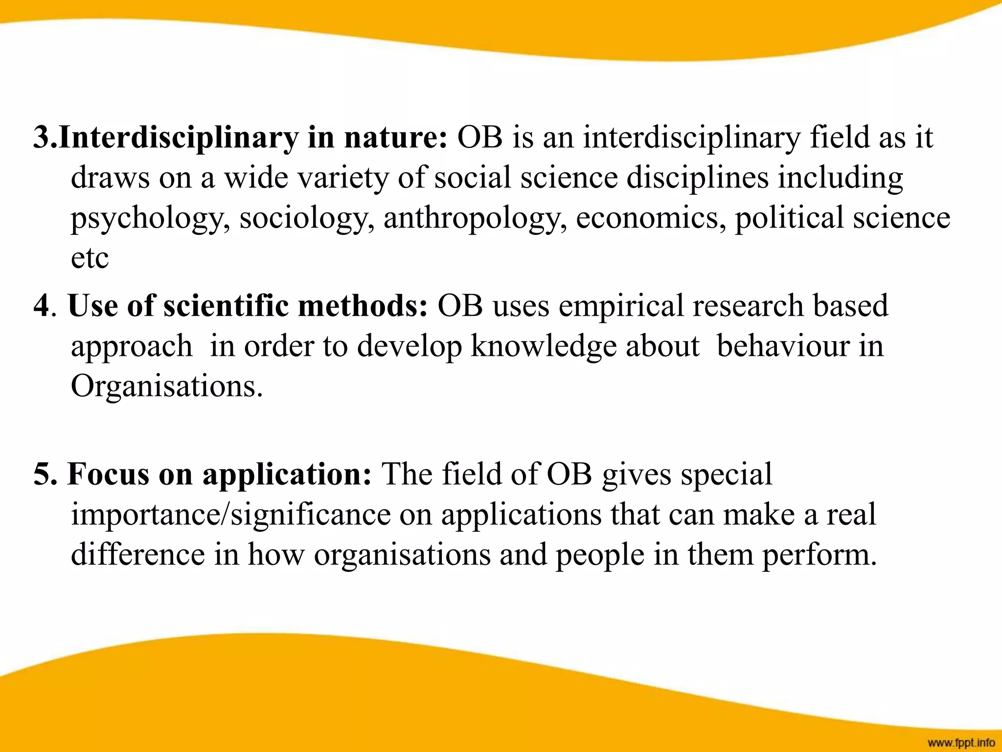 3.Interdisciplinary in nature: OB is an interdisciplinary field as it
draws on a wide variety of social science disciplines including
psychology, sociology, anthropology, economics, political science
etc
4. Use of scientific methods: OB uses empirical research based
approach in order to develop knowledge about behaviour in
Organisations.
5. Focus on application: The field of OB gives special
importance/significance on applications that can make a real
difference in how organisations and people in them perform.
 