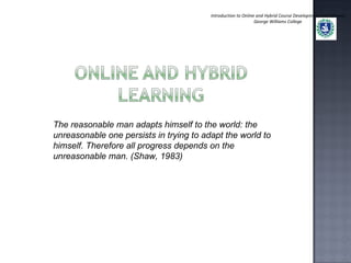 Introduction to Online and Hybrid Course Development and Delivery George Williams College The reasonable man adapts himself to the world: the unreasonable one persists in trying to adapt the world to himself. Therefore all progress depends on the unreasonable man. (Shaw, 1983) 