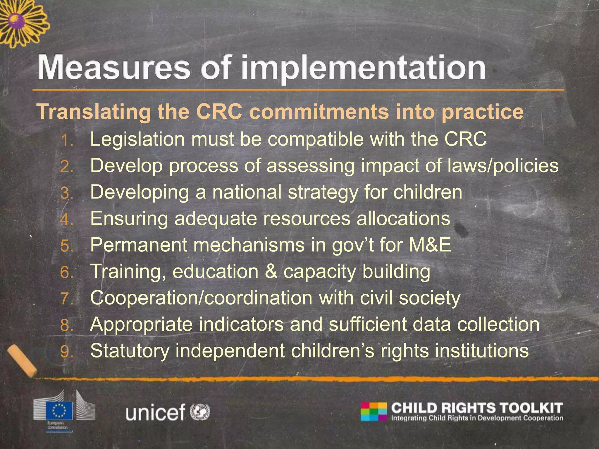 Translating the CRC commitments into practice
1. Legislation must be compatible with the CRC
2. Develop process of assessing impact of laws/policies
3. Developing a national strategy for children
4. Ensuring adequate resources allocations
5. Permanent mechanisms in gov’t for M&E
6. Training, education & capacity building
7. Cooperation/coordination with civil society
8. Appropriate indicators and sufficient data collection
9. Statutory independent children’s rights institutions
 