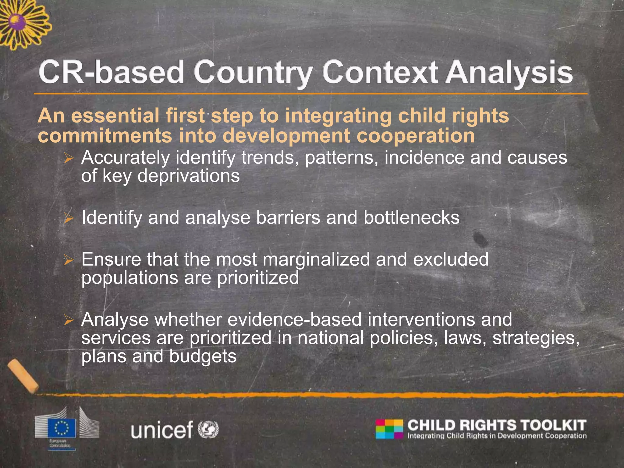 An essential first step to integrating child rights
commitments into development cooperation
 Accurately identify trends, patterns, incidence and causes
of key deprivations
 Identify and analyse barriers and bottlenecks
 Ensure that the most marginalized and excluded
populations are prioritized
 Analyse whether evidence-based interventions and
services are prioritized in national policies, laws, strategies,
plans and budgets
 