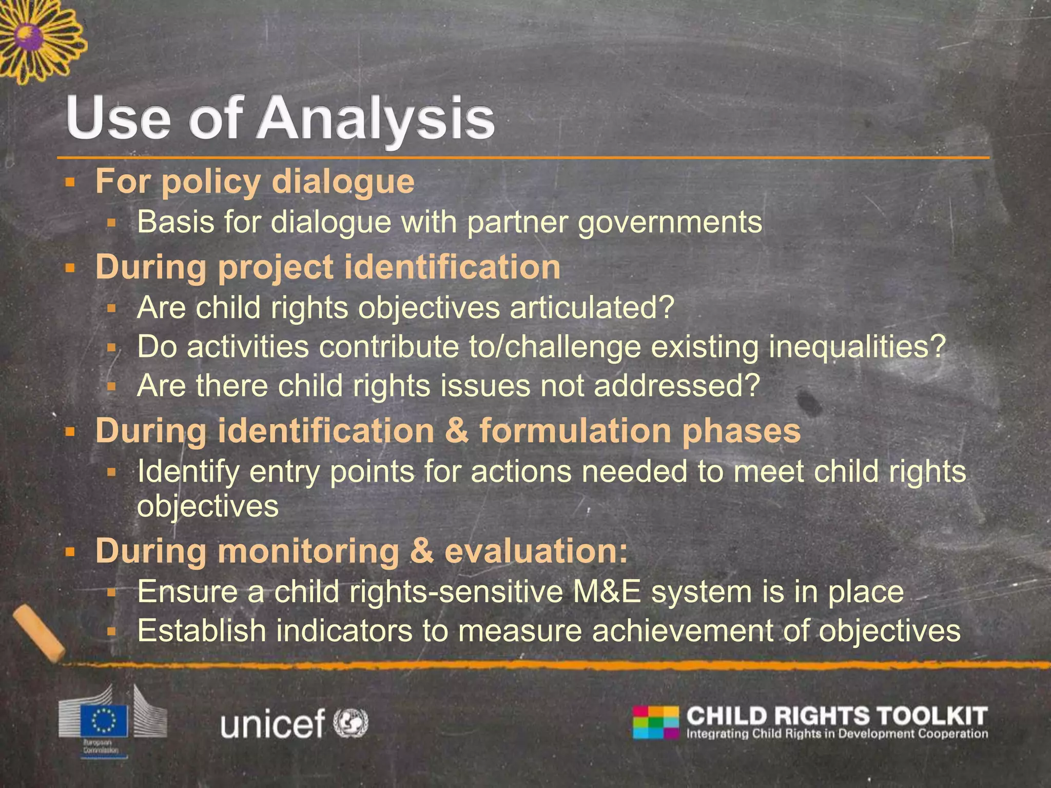  For policy dialogue
 Basis for dialogue with partner governments
 During project identification
 Are child rights objectives articulated?
 Do activities contribute to/challenge existing inequalities?
 Are there child rights issues not addressed?
 During identification & formulation phases
 Identify entry points for actions needed to meet child rights
objectives
 During monitoring & evaluation:
 Ensure a child rights-sensitive M&E system is in place
 Establish indicators to measure achievement of objectives
 