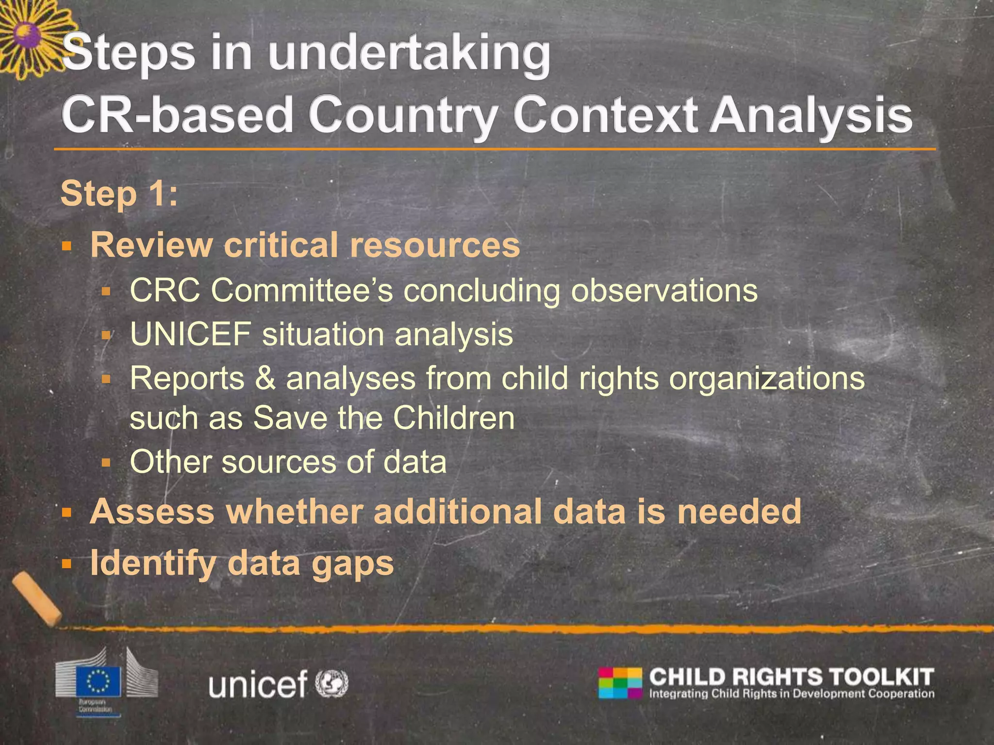 Step 1:
 Review critical resources
 CRC Committee’s concluding observations
 UNICEF situation analysis
 Reports & analyses from child rights organizations
such as Save the Children
 Other sources of data
 Assess whether additional data is needed
 Identify data gaps
 