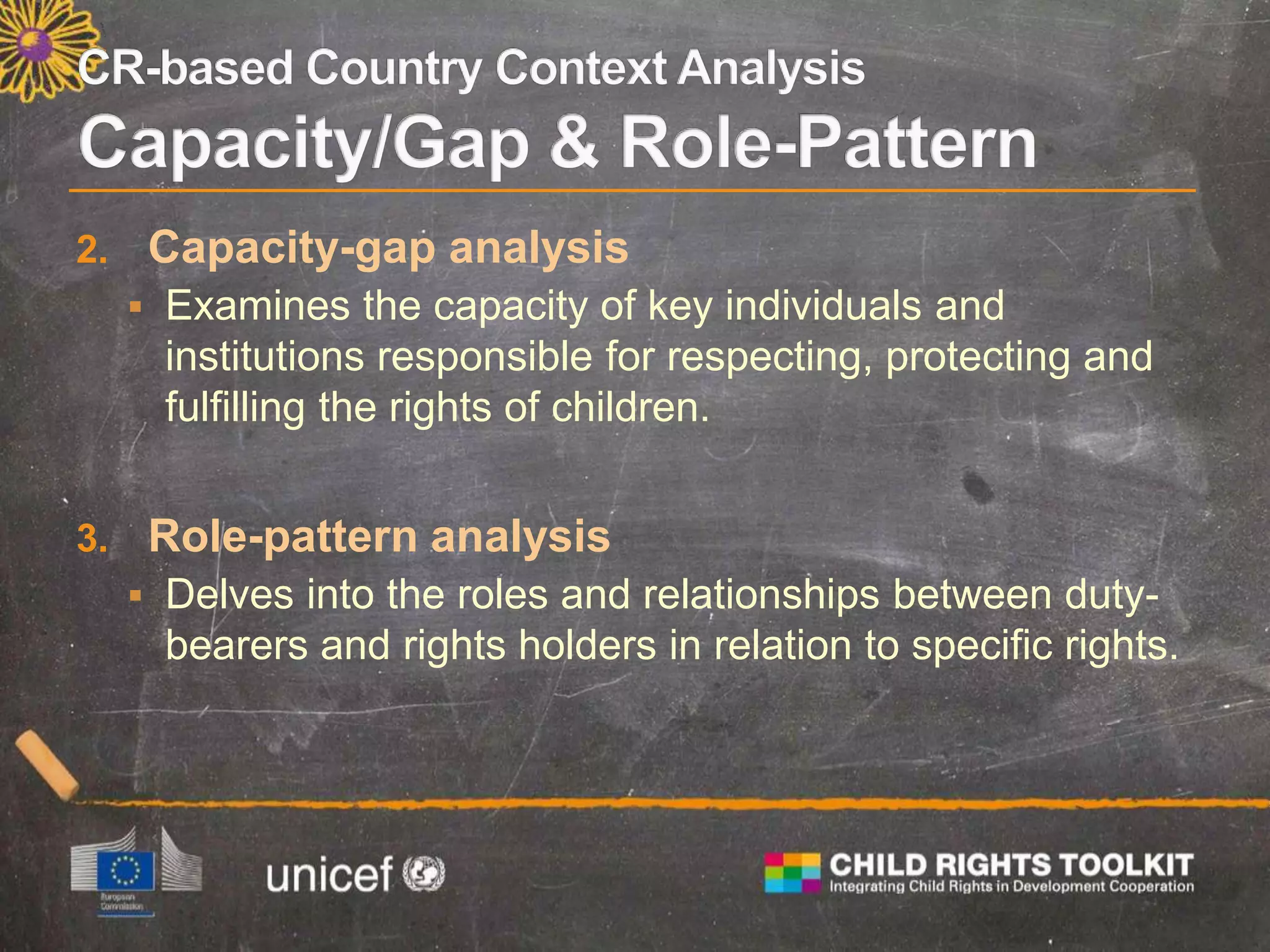 2. Capacity-gap analysis
 Examines the capacity of key individuals and
institutions responsible for respecting, protecting and
fulfilling the rights of children.
3. Role-pattern analysis
 Delves into the roles and relationships between duty-
bearers and rights holders in relation to specific rights.
 