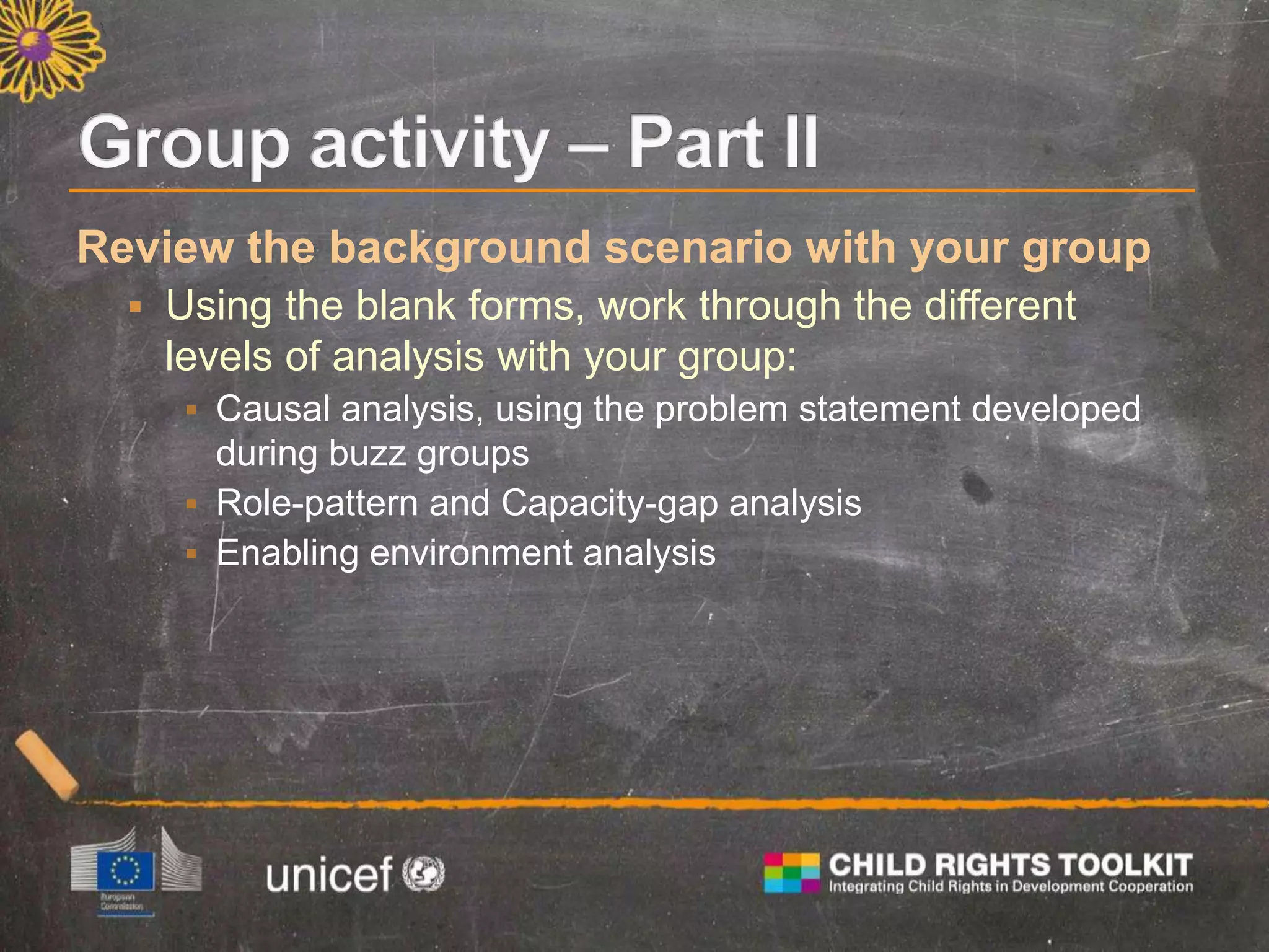 Review the background scenario with your group
 Using the blank forms, work through the different
levels of analysis with your group:
 Causal analysis, using the problem statement developed
during buzz groups
 Role-pattern and Capacity-gap analysis
 Enabling environment analysis
 