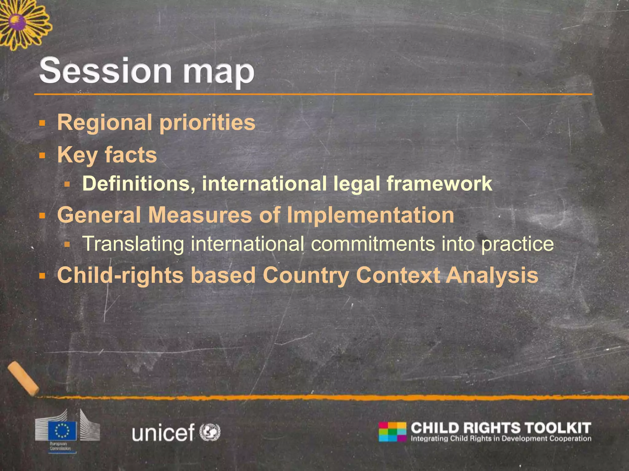  Regional priorities
 Key facts
 Definitions, international legal framework
 General Measures of Implementation
 Translating international commitments into practice
 Child-rights based Country Context Analysis
 