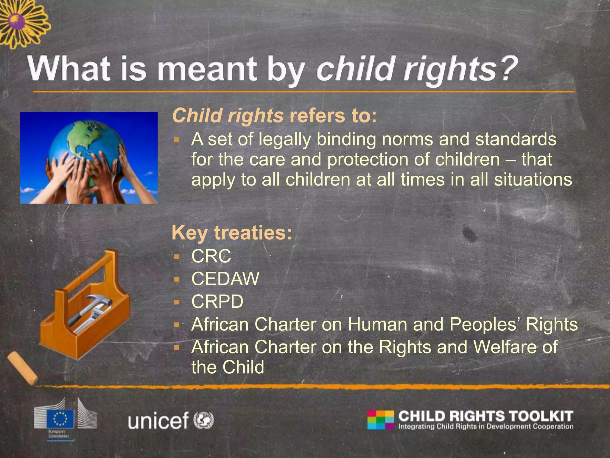 Child rights refers to:
 A set of legally binding norms and standards
for the care and protection of children – that
apply to all children at all times in all situations
Key treaties:
 CRC
 CEDAW
 CRPD
 African Charter on Human and Peoples’ Rights
 African Charter on the Rights and Welfare of
the Child
 