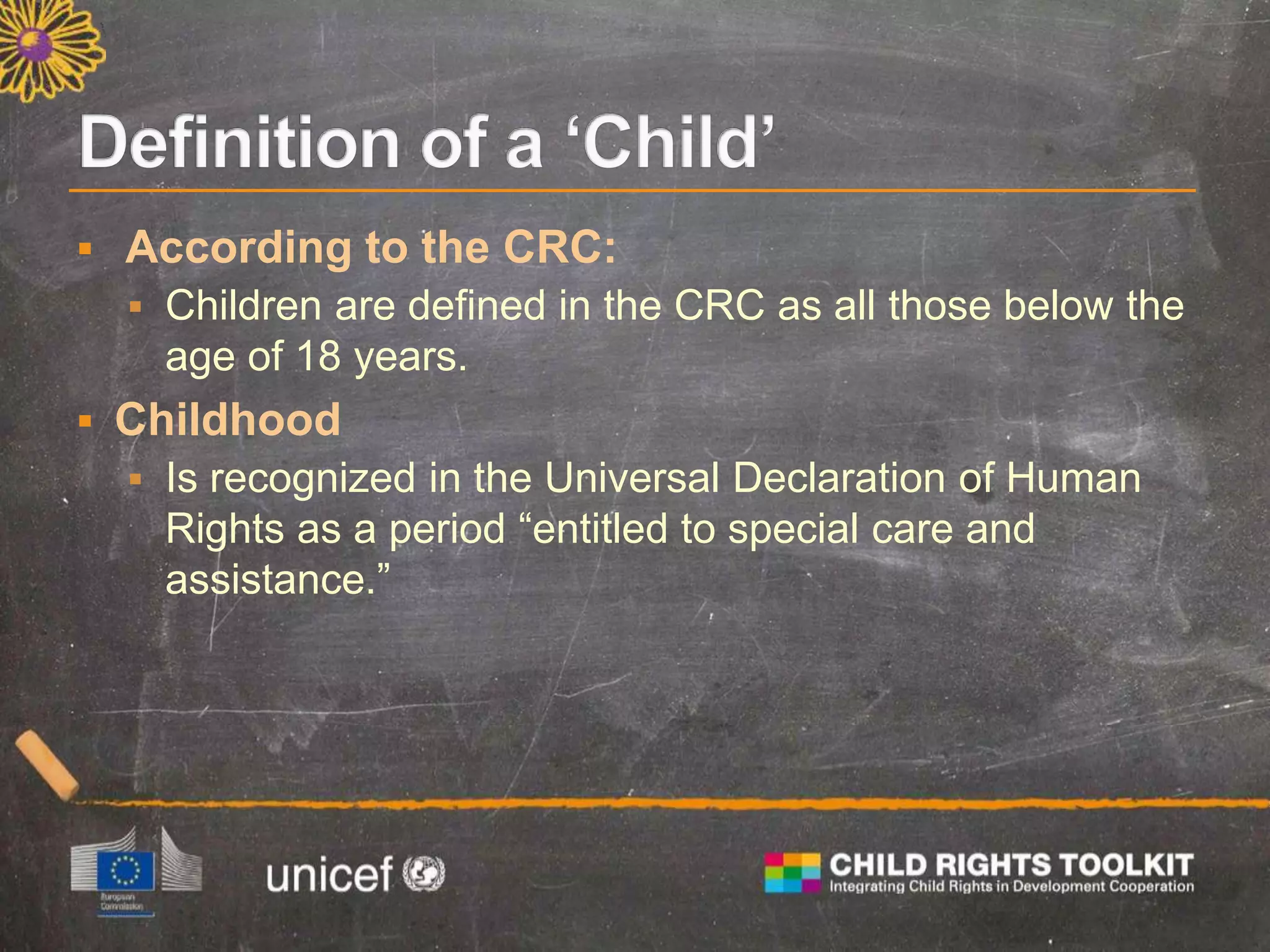  According to the CRC:
 Children are defined in the CRC as all those below the
age of 18 years.
 Childhood
 Is recognized in the Universal Declaration of Human
Rights as a period “entitled to special care and
assistance.”
 