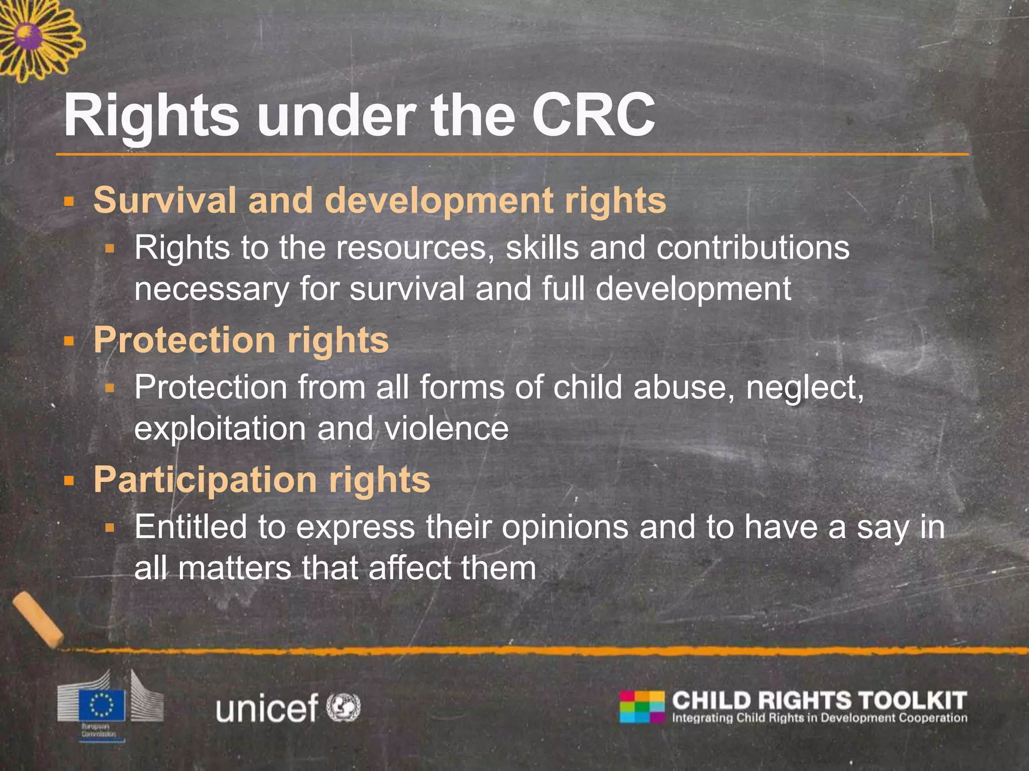  Survival and development rights
 Rights to the resources, skills and contributions
necessary for survival and full development
 Protection rights
 Protection from all forms of child abuse, neglect,
exploitation and violence
 Participation rights
 Entitled to express their opinions and to have a say in
all matters that affect them
 