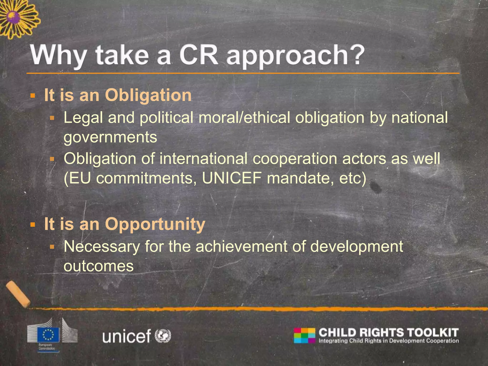  It is an Obligation
 Legal and political moral/ethical obligation by national
governments
 Obligation of international cooperation actors as well
(EU commitments, UNICEF mandate, etc)
 It is an Opportunity
 Necessary for the achievement of development
outcomes
 