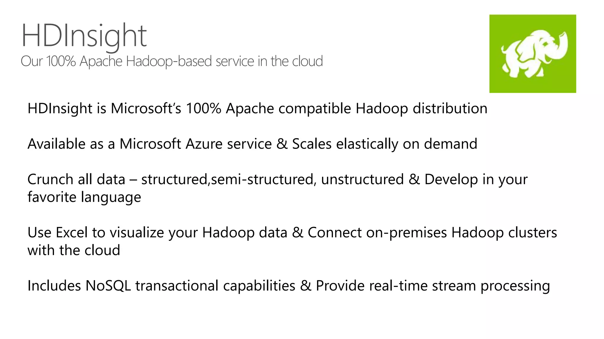 HDInsight 
Our 100% Apache Hadoop-based service in the cloud 
HDInsight is Microsoft’s 100% Apache compatible Hadoop distribution 
Available as a Microsoft Azure service & Scales elastically on demand 
Crunch all data – structured,semi-structured, unstructured & Develop in your 
favorite language 
Use Excel to visualize your Hadoop data & Connect on-premises Hadoop clusters 
with the cloud 
Includes NoSQL transactional capabilities & Provide real-time stream processing 
 