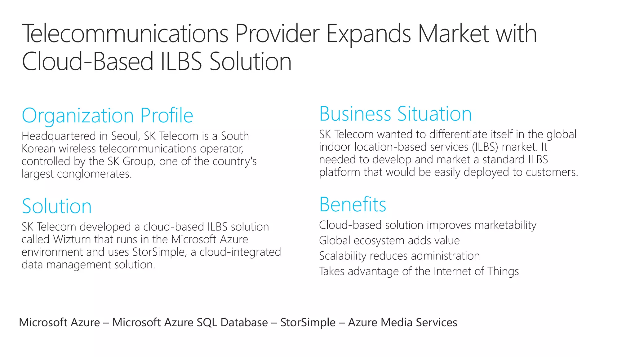 Headquartered in Seoul, SK Telecom is a South 
Korean wireless telecommunications operator, 
controlled by the SK Group, one of the country's 
largest conglomerates. 
SK Telecom wanted to differentiate itself in the global 
indoor location-based services (ILBS) market. It 
needed to develop and market a standard ILBS 
platform that would be easily deployed to customers. 
SK Telecom developed a cloud-based ILBS solution 
called Wizturn that runs in the Microsoft Azure 
environment and uses StorSimple, a cloud-integrated 
data management solution. 
Cloud-based solution improves marketability 
Global ecosystem adds value 
Scalability reduces administration 
Takes advantage of the Internet of Things 
Microsoft Azure – Microsoft Azure SQL Database – StorSimple – Azure Media Services 
 