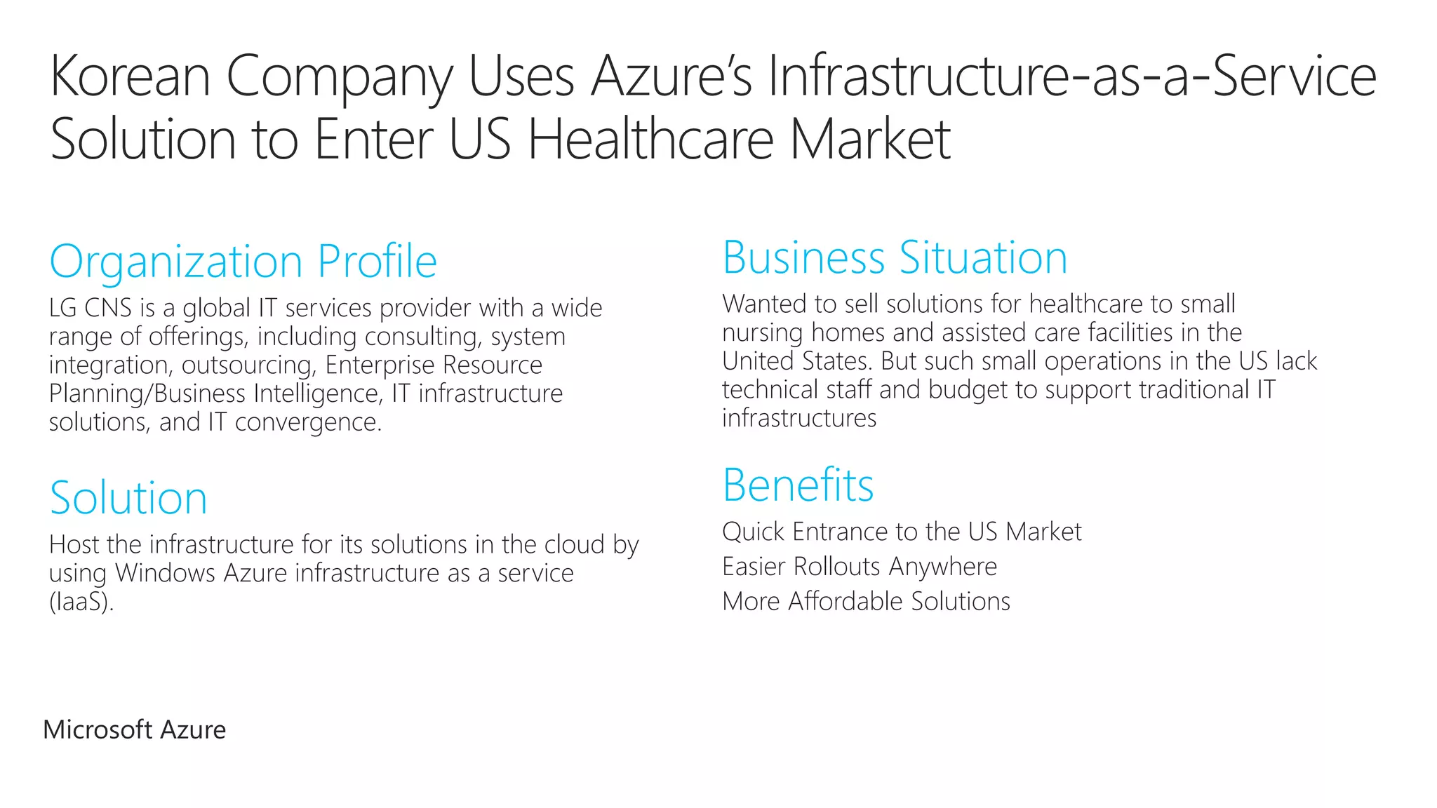 LG CNS is a global IT services provider with a wide 
range of offerings, including consulting, system 
integration, outsourcing, Enterprise Resource 
Planning/Business Intelligence, IT infrastructure 
solutions, and IT convergence. 
Wanted to sell solutions for healthcare to small 
nursing homes and assisted care facilities in the 
United States. But such small operations in the US lack 
technical staff and budget to support traditional IT 
infrastructures 
Host the infrastructure for its solutions in the cloud by 
using Windows Azure infrastructure as a service 
(IaaS). 
Quick Entrance to the US Market 
Easier Rollouts Anywhere 
More Affordable Solutions 
Microsoft Azure 
 