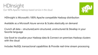 HDInsight 
Our 100% Apache Hadoop-based service in the cloud 
HDInsight is Microsoft’s 100% Apache compatible Hadoop distribution 
Available as a Microsoft Azure service & Scales elastically on demand 
Crunch all data – structured,semi-structured, unstructured & Develop in your 
favorite language 
Use Excel to visualize your Hadoop data & Connect on-premises Hadoop clusters 
with the cloud 
Includes NoSQL transactional capabilities & Provide real-time stream processing 
 