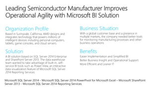 Based in Sunnyvale, California, AMD designs and 
integrates technology that powers millions of 
intelligent devices including personal computers, 
tablets, game consoles, and cloud servers. 
With a global customer base and a presence in 
multiple markets, the company needed better tools 
for monitoring manufacturing processes and other 
business operations 
A BI solution based on SQL Server 2014 Enterprise 
and SharePoint Server 2013. The data warehouse 
team wanted to take advantage of built-in, self-service 
BI tools such as Power View, an interactive 
data visualization feature of Microsoft SQL Server 
2014 Reporting Services 
Easier Implementation and Simplified BI 
Better Business Insight and Operational Support 
More Efficient and Leaner IT 
Microsoft SQL Server 2014 - Microsoft SQL Server 2014 PowerPivot for Microsoft Excel – Microsoft SharePoint 
Server 2013 - Microsoft SQL Server 2014 Reporting Services 
 