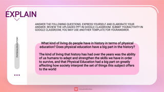 EXPLAIN
ANSWER THE FOLLOWING QUESTIONS. EXPRESS YOURSELF AND ELABORATE YOUR
ANSWER. REVIEW THE UPLOADED PPT IN GOOGLE CLASSROOM. SUBMIT YOURACTIVITY IN
GOOGLE CLASSROOM, YOU MAY USE ANOTHER TEMPLATE FOR YOURANSWER.
What kind of living do people have in history in terms of physical
education? Does physical education have a big part in the history?
The kind of living that history has had over the years was the ability
of us humans to adapt and strengthen the skills we have in order
to survive, and that Physical Education had a big part on greatly
affecting how society interpret the set of things this subject offers
to the world
PHYSICALEDUCATION1
 