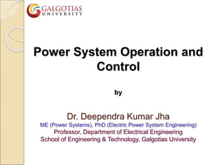 Power System Operation and
Control
by
Dr. Deependra Kumar Jha
ME (Power Systems), PhD (Electric Power System Engineering)
Professor, Department of Electrical Engineering
School of Engineering & Technology, Galgotias University
 