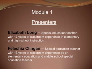 Module 1
                 Presenters
Elizabeth Long – Special education teacher
with 17 years of classroom experience in elementary
and high school instruction

Felechia Clingan – Special education teacher
with 13 years of classroom experience as an
elementary education and middle school special
education teacher
 