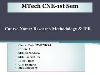 • Course Code: 22MCN1C04
• Credits: 2
• SEE: 50 % Marks
• SEE Hours: 2 Hrs
• L:T:P - 2:0:0
• CIE: 50 Marks
• Max. Marks: 50
Course Name: Research Methodology & IPR
MTech CNE-1st Sem
 