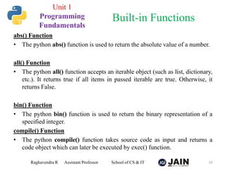 abs() Function
• The python abs() function is used to return the absolute value of a number.
all() Function
• The python all() function accepts an iterable object (such as list, dictionary,
etc.). It returns true if all items in passed iterable are true. Otherwise, it
returns False.
bin() Function
• The python bin() function is used to return the binary representation of a
specified integer.
compile() Function
• The python compile() function takes source code as input and returns a
code object which can later be executed by exec() function.
Raghavendra R Assistant Professor School of CS & IT 10
Built-in Functions
Unit 1
Programming
Fundamentals
 