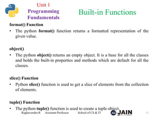 format() Function
• The python format() function returns a formatted representation of the
given value.
object()
• The python object() returns an empty object. It is a base for all the classes
and holds the built-in properties and methods which are default for all the
classes.
slice() Function
• Python slice() function is used to get a slice of elements from the collection
of elements.
tuple() Function
• The python tuple() function is used to create a tuple object.
Raghavendra R Assistant Professor School of CS & IT 11
Built-in Functions
Unit 1
Programming
Fundamentals
 