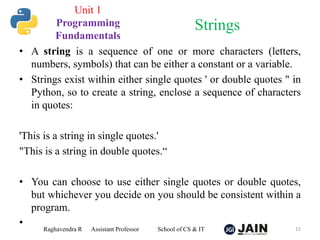 • A string is a sequence of one or more characters (letters,
numbers, symbols) that can be either a constant or a variable.
• Strings exist within either single quotes ' or double quotes " in
Python, so to create a string, enclose a sequence of characters
in quotes:
'This is a string in single quotes.'
"This is a string in double quotes.“
• You can choose to use either single quotes or double quotes,
but whichever you decide on you should be consistent within a
program.
•
Raghavendra R Assistant Professor School of CS & IT 15
Strings
Unit 1
Programming
Fundamentals
 