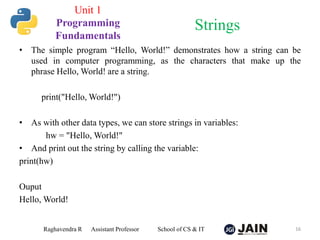 • The simple program “Hello, World!” demonstrates how a string can be
used in computer programming, as the characters that make up the
phrase Hello, World! are a string.
print("Hello, World!")
• As with other data types, we can store strings in variables:
hw = "Hello, World!"
• And print out the string by calling the variable:
print(hw)
Ouput
Hello, World!
Raghavendra R Assistant Professor School of CS & IT 16
Strings
Unit 1
Programming
Fundamentals
 