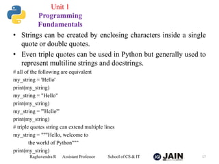 • Strings can be created by enclosing characters inside a single
quote or double quotes.
• Even triple quotes can be used in Python but generally used to
represent multiline strings and docstrings.
# all of the following are equivalent
my_string = 'Hello'
print(my_string)
my_string = "Hello"
print(my_string)
my_string = '''Hello'''
print(my_string)
# triple quotes string can extend multiple lines
my_string = """Hello, welcome to
the world of Python"""
print(my_string)
Raghavendra R Assistant Professor School of CS & IT 17
Unit 1
Programming
Fundamentals
 