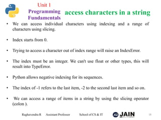 Raghavendra R Assistant Professor School of CS & IT 18
access characters in a string
Unit 1
Programming
Fundamentals
• We can access individual characters using indexing and a range of
characters using slicing.
• Index starts from 0.
• Trying to access a character out of index range will raise an IndexError.
• The index must be an integer. We can't use float or other types, this will
result into TypeError.
• Python allows negative indexing for its sequences.
• The index of -1 refers to the last item, -2 to the second last item and so on.
• We can access a range of items in a string by using the slicing operator
(colon ).
 
