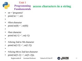 • str = 'programiz'
• print('str = ', str)
•
• #first character
• print('str[0] = ', str[0])
•
• #last character
• print('str[-1] = ', str[-1])
•
• #slicing 2nd to 5th character
• print('str[1:5] = ', str[1:5])
•
• #slicing 6th to 2nd last character
• print('str[5:-2] = ', str[5:-2])).
Raghavendra R Assistant Professor School of CS & IT 19
access characters in a string
Unit 1
Programming
Fundamentals
 