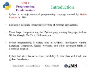 Unit 1
Programming
Fundamentals
• Python is an object-oriented programming language created by Guido
Rossum in 1989.
• It is ideally designed for rapid prototyping of complex applications.
• Many large companies use the Python programming language include
NASA, Google, YouTube, BitTorrent, etc.
• Python programming is widely used in Artificial Intelligence, Natural
Language Generation, Neural Networks and other advanced fields of
Computer Science.
• Python had deep focus on code readability & this class will teach you
python from basics.
Raghavendra R Assistant Professor School of CS & IT 2
Introduction
 