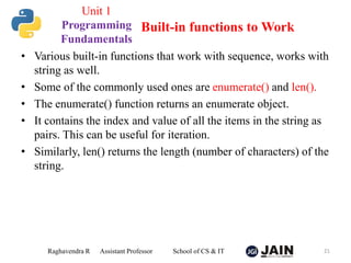• Various built-in functions that work with sequence, works with
string as well.
• Some of the commonly used ones are enumerate() and len().
• The enumerate() function returns an enumerate object.
• It contains the index and value of all the items in the string as
pairs. This can be useful for iteration.
• Similarly, len() returns the length (number of characters) of the
string.
Raghavendra R Assistant Professor School of CS & IT 21
Built-in functions to Work
Unit 1
Programming
Fundamentals
 