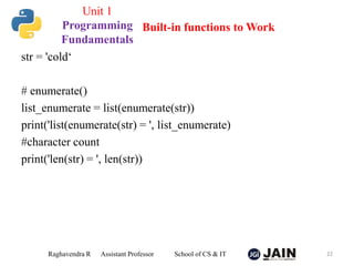 str = 'cold‘
# enumerate()
list_enumerate = list(enumerate(str))
print('list(enumerate(str) = ', list_enumerate)
#character count
print('len(str) = ', len(str))
Raghavendra R Assistant Professor School of CS & IT 22
Built-in functions to Work
Unit 1
Programming
Fundamentals
 