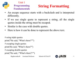 • An escape sequence starts with a backslash and is interpreted
differently.
• If we use single quote to represent a string, all the single
quotes inside the string must be escaped.
• Similar is the case with double quotes.
• Here is how it can be done to represent the above text.
# using triple quotes
print('''He said, "What's there?"''')
# escaping single quotes
print('He said, "What's there?"')
# escaping double quotes
print("He said, "What's there?"")
Raghavendra R Assistant Professor School of CS & IT 24
String Formatting
Unit 1
Programming
Fundamentals
 