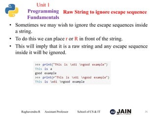 • Sometimes we may wish to ignore the escape sequences inside
a string.
• To do this we can place r or R in front of the string.
• This will imply that it is a raw string and any escape sequence
inside it will be ignored.
Raghavendra R Assistant Professor School of CS & IT 26
Raw String to ignore escape sequence
Unit 1
Programming
Fundamentals
 