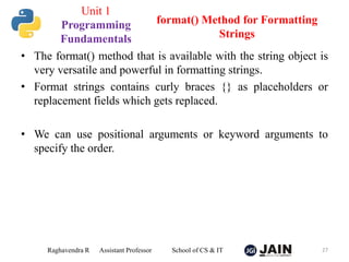 • The format() method that is available with the string object is
very versatile and powerful in formatting strings.
• Format strings contains curly braces {} as placeholders or
replacement fields which gets replaced.
• We can use positional arguments or keyword arguments to
specify the order.
Raghavendra R Assistant Professor School of CS & IT 27
format() Method for Formatting
Strings
Unit 1
Programming
Fundamentals
 