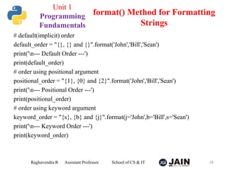 # default(implicit) order
default_order = "{}, {} and {}".format('John','Bill','Sean')
print('n--- Default Order ---')
print(default_order)
# order using positional argument
positional_order = "{1}, {0} and {2}".format('John','Bill','Sean')
print('n--- Positional Order ---')
print(positional_order)
# order using keyword argument
keyword_order = "{s}, {b} and {j}".format(j='John',b='Bill',s='Sean')
print('n--- Keyword Order ---')
print(keyword_order)
Raghavendra R Assistant Professor School of CS & IT 28
format() Method for Formatting
Strings
Unit 1
Programming
Fundamentals
 