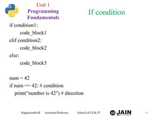 if condition1:
code_block1
elif condition2:
code_block2
else:
code_block3
num = 42
if num == 42: # condition
print("number is 42") # direction
Raghavendra R Assistant Professor School of CS & IT 29
If condition
Unit 1
Programming
Fundamentals
 
