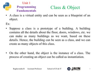 • A class is a virtual entity and can be seen as a blueprint of an
object.
Ex:
• Suppose a class is a prototype of a building. A building
contains all the details about the floor, doors, windows, etc. we
can make as many buildings as we want, based on these
details. Hence, the building can be seen as a class, and we can
create as many objects of this class.
• On the other hand, the object is the instance of a class. The
process of creating an object can be called as instantiation.
Raghavendra R Assistant Professor School of CS & IT 3
Class & Object
Unit 1
Programming
Fundamentals
 
