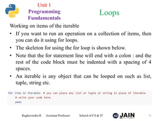Working on items of the iterable
• If you want to run an operation on a collection of items, then
you can do it using for loops.
• The skeleton for using the for loop is shown below.
• Note that the for statement line will end with a colon : and the
rest of the code block must be indented with a spacing of 4
spaces.
• An iterable is any object that can be looped on such as list,
tuple, string etc.
Raghavendra R Assistant Professor School of CS & IT 31
Loops
Unit 1
Programming
Fundamentals
 