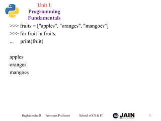 >>> fruits = ["apples", "oranges", "mangoes"]
>>> for fruit in fruits:
... print(fruit)
apples
oranges
mangoes
Raghavendra R Assistant Professor School of CS & IT 32
Unit 1
Programming
Fundamentals
 