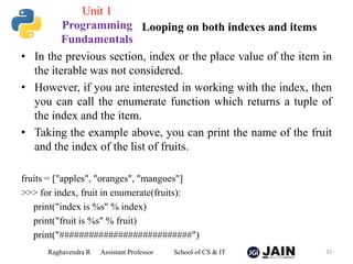 • In the previous section, index or the place value of the item in
the iterable was not considered.
• However, if you are interested in working with the index, then
you can call the enumerate function which returns a tuple of
the index and the item.
• Taking the example above, you can print the name of the fruit
and the index of the list of fruits.
fruits = ["apples", "oranges", "mangoes"]
>>> for index, fruit in enumerate(fruits):
print("index is %s" % index)
print("fruit is %s" % fruit)
print("###########################")
Raghavendra R Assistant Professor School of CS & IT 33
Looping on both indexes and items
Unit 1
Programming
Fundamentals
 