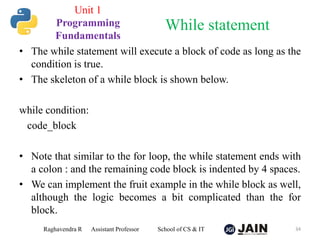 • The while statement will execute a block of code as long as the
condition is true.
• The skeleton of a while block is shown below.
while condition:
code_block
• Note that similar to the for loop, the while statement ends with
a colon : and the remaining code block is indented by 4 spaces.
• We can implement the fruit example in the while block as well,
although the logic becomes a bit complicated than the for
block.
Raghavendra R Assistant Professor School of CS & IT 34
While statement
Unit 1
Programming
Fundamentals
 