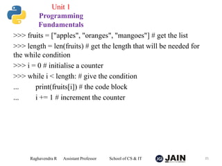 >>> fruits = ["apples", "oranges", "mangoes"] # get the list
>>> length = len(fruits) # get the length that will be needed for
the while condition
>>> i = 0 # initialise a counter
>>> while i < length: # give the condition
... print(fruits[i]) # the code block
... i += 1 # increment the counter
Raghavendra R Assistant Professor School of CS & IT 35
Unit 1
Programming
Fundamentals
 