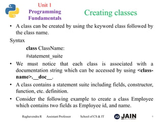 • A class can be created by using the keyword class followed by
the class name.
Syntax
class ClassName:
#statement_suite
• We must notice that each class is associated with a
documentation string which can be accessed by using <class-
name>.__doc__.
• A class contains a statement suite including fields, constructor,
function, etc. definition.
• Consider the following example to create a class Employee
which contains two fields as Employee id, and name.
Raghavendra R Assistant Professor School of CS & IT 4
Creating classes
Unit 1
Programming
Fundamentals
 