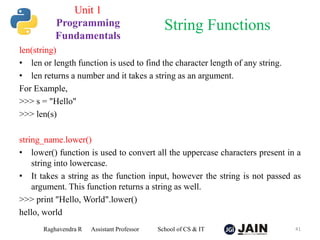 len(string)
• len or length function is used to find the character length of any string.
• len returns a number and it takes a string as an argument.
For Example,
>>> s = "Hello"
>>> len(s)
string_name.lower()
• lower() function is used to convert all the uppercase characters present in a
string into lowercase.
• It takes a string as the function input, however the string is not passed as
argument. This function returns a string as well.
>>> print "Hello, World".lower()
hello, world
Raghavendra R Assistant Professor School of CS & IT 41
String Functions
Unit 1
Programming
Fundamentals
 