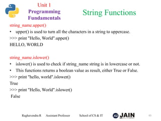 string_name.upper()
• upper() is used to turn all the characters in a string to uppercase.
>>> print "Hello, World".upper()
HELLO, WORLD
string_name.islower()
• islower() is used to check if string_name string is in lowercase or not.
• This functions returns a boolean value as result, either True or False.
>>> print "hello, world".islower()
True
>>> print "Hello, World".islower()
False
Raghavendra R Assistant Professor School of CS & IT 43
String Functions
Unit 1
Programming
Fundamentals
 