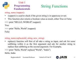 string_name.isupper()
• isupper() is used to check if the given string is in uppercase or not.
• This function also returns a boolean value as result, either True or False.
>>> print "HELLO, WORLD".isupper()
True
>>> print "Hello, World".isupper()
False
string_name.replace(old_string, new_string)
• replace() function will first of all take a string as input, and ask for some
subString within it as the first argument and ask for another string to
replace that subString as the second argument. For Example,
>>> print "Hello, World".replace("World", "India")
Hello, India
Raghavendra R Assistant Professor School of CS & IT 44
String Functions
Unit 1
Programming
Fundamentals
 