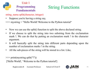 string_name.split(character, integer)
• Suppose you're having a string say,
>>> mystring = "Hello World! Welcome to the Python tutorial“
• Now we can use the split() function to split the above declared string.
• If we choose to split the string into two substring from the exclamation
mark !. We can do that by putting an exclamation mark ! in the character
argument.
• It will basically split the string into different parts depending upon the
number of exclamation marks ! in the string.
• All the sub-pieces of the string will be stored in a list. Like,
>>> print(mystring.split("!"))
['Hello World', ' Welcome to the Python tutorial']
Raghavendra R Assistant Professor School of CS & IT 45
String Functions
Unit 1
Programming
Fundamentals
 