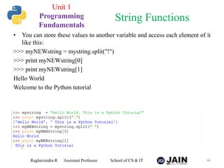 • You can store these values to another variable and access each element of it
like this:
>>> myNEWstring = mystring.split("!")
>>> print myNEWstring[0]
>>> print myNEWstring[1]
Hello World
Welcome to the Python tutorial
Raghavendra R Assistant Professor School of CS & IT 46
String Functions
Unit 1
Programming
Fundamentals
 