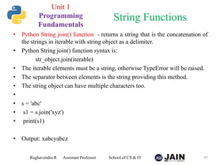 • Python String join() function - returns a string that is the concatenation of
the strings in iterable with string object as a delimiter.
• Python String join() function syntax is:
str_object.join(iterable)
• The iterable elements must be a string, otherwise TypeError will be raised.
• The separator between elements is the string providing this method.
• The string object can have multiple characters too.
•
• s = 'abc'
• s1 = s.join('xyz')
• print(s1)
• Output: xabcyabcz
Raghavendra R Assistant Professor School of CS & IT 47
String Functions
Unit 1
Programming
Fundamentals
 